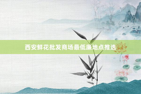 西安鲜花批发商场最低廉地点推选